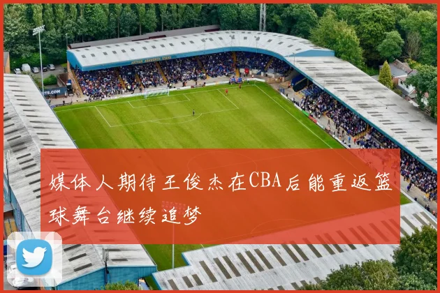 媒体人期待王俊杰在CBA后能重返篮球舞台继续追梦