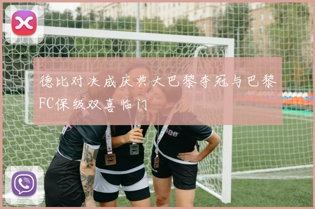 德比对决成庆典大巴黎夺冠与巴黎FC保级双喜临门