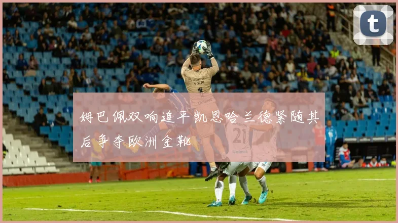 姆巴佩双响追平凯恩哈兰德紧随其后争夺欧洲金靴