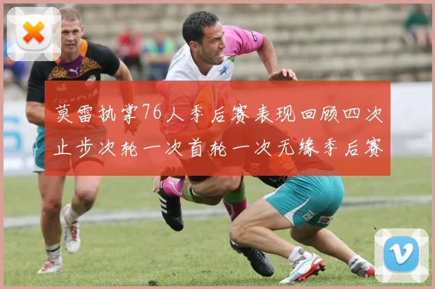 莫雷执掌76人季后赛表现回顾四次止步次轮一次首轮一次无缘季后赛