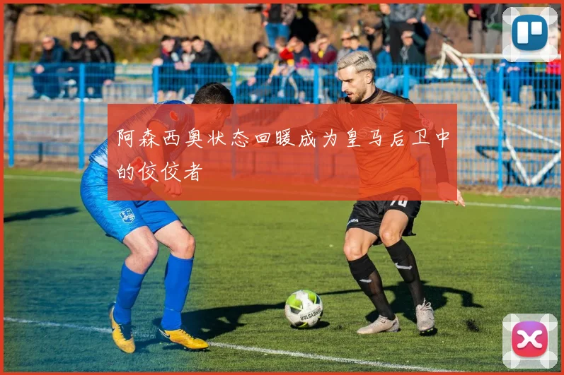 阿森西奥状态回暖成为皇马后卫中的佼佼者