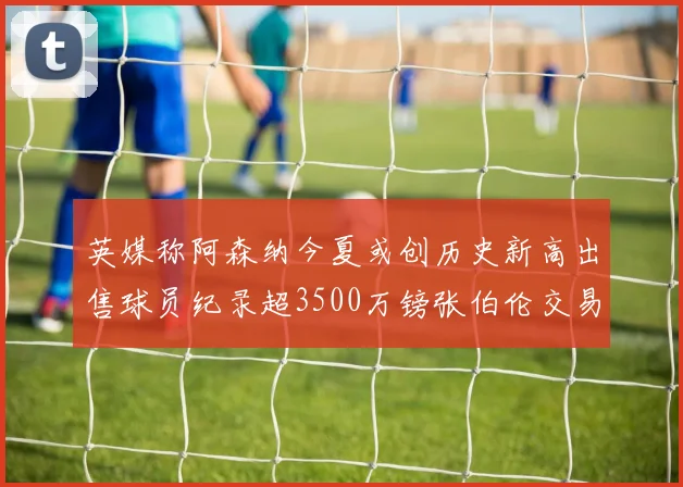 英媒称阿森纳今夏或创历史新高出售球员纪录超3500万镑张伯伦交易