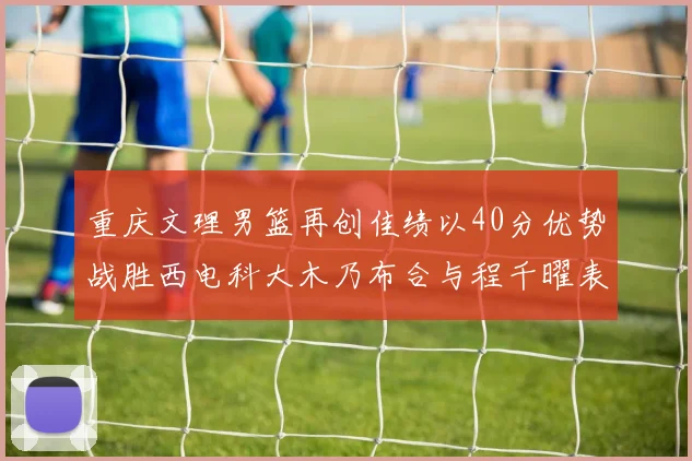 重庆文理男篮再创佳绩以40分优势战胜西电科大木乃布合与程千曜表现出色
