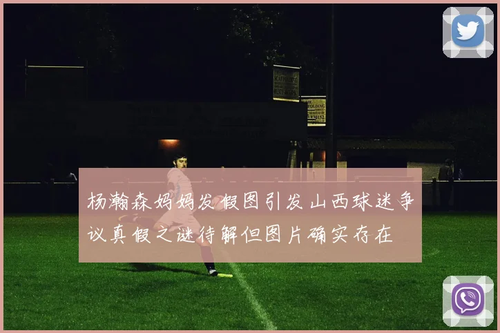 杨瀚森妈妈发假图引发山西球迷争议真假之谜待解但图片确实存在