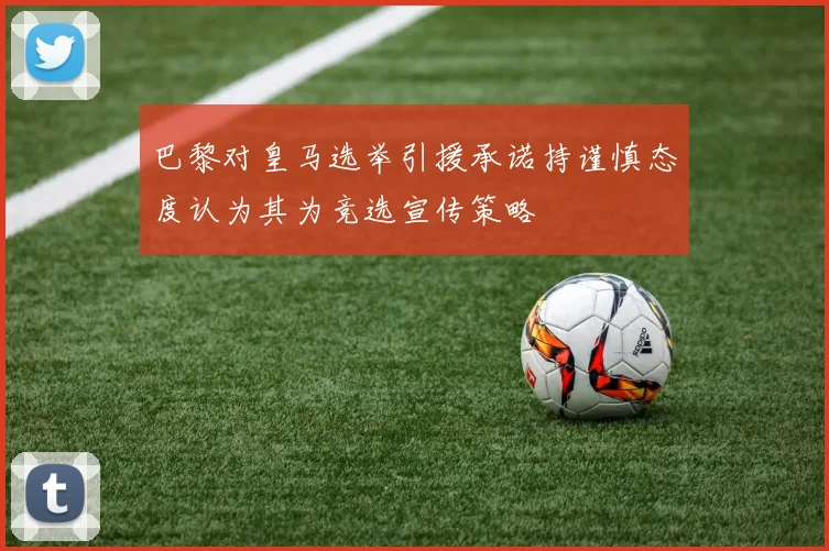 巴黎对皇马选举引援承诺持谨慎态度认为其为竞选宣传策略